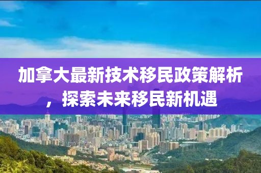 加拿大最新技術(shù)移民政策解析，探索未來移民新機遇
