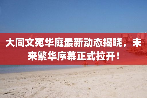 大同文苑華庭最新動(dòng)態(tài)揭曉，未來(lái)繁華序幕正式拉開！