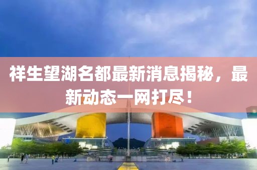 祥生望湖名都最新消息揭秘，最新動(dòng)態(tài)一網(wǎng)打盡！