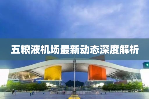 五糧液機場最新動態(tài)深度解析