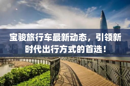 寶駿旅行車最新動(dòng)態(tài)，引領(lǐng)新時(shí)代出行方式的首選！