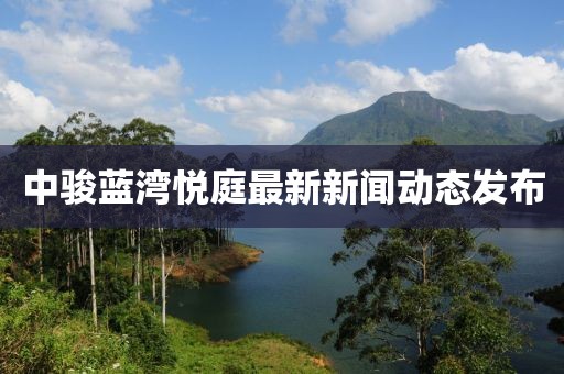中駿藍(lán)灣悅庭最新新聞動(dòng)態(tài)發(fā)布