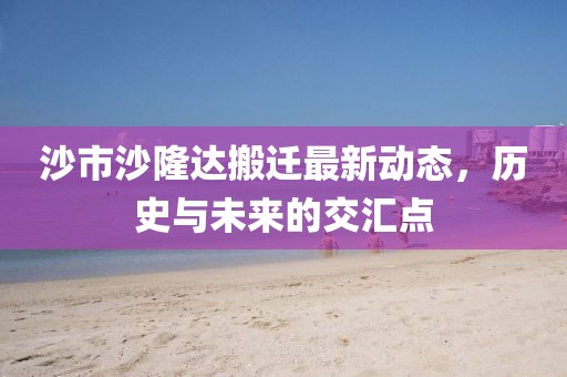 沙市沙隆達(dá)搬遷最新動態(tài)，歷史與未來的交匯點