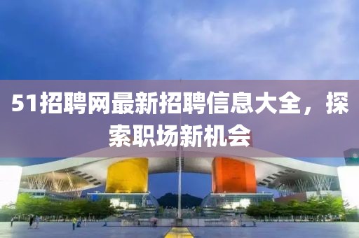 51招聘網(wǎng)最新招聘信息大全，探索職場(chǎng)新機(jī)會(huì)
