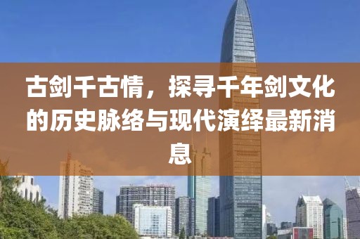 古劍千古情，探尋千年劍文化的歷史脈絡(luò)與現(xiàn)代演繹最新消息