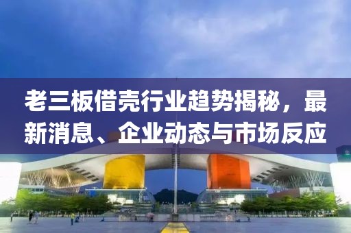 老三板借殼行業(yè)趨勢揭秘，最新消息、企業(yè)動態(tài)與市場反應(yīng)