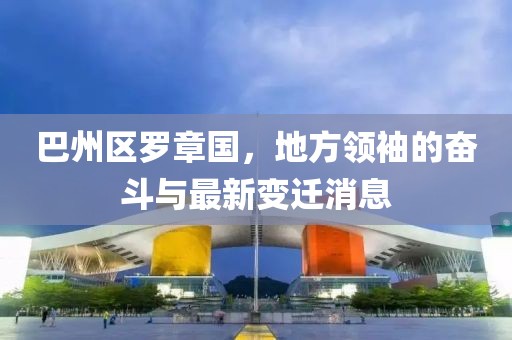 巴州區(qū)羅章國，地方領(lǐng)袖的奮斗與最新變遷消息