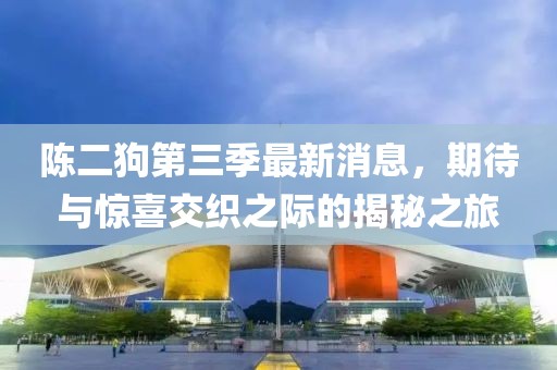 陳二狗第三季最新消息，期待與驚喜交織之際的揭秘之旅