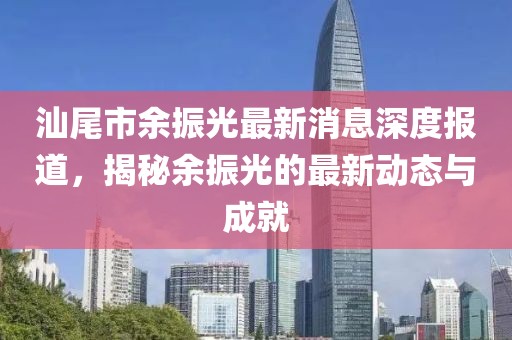 汕尾市余振光最新消息深度報(bào)道，揭秘余振光的最新動(dòng)態(tài)與成就