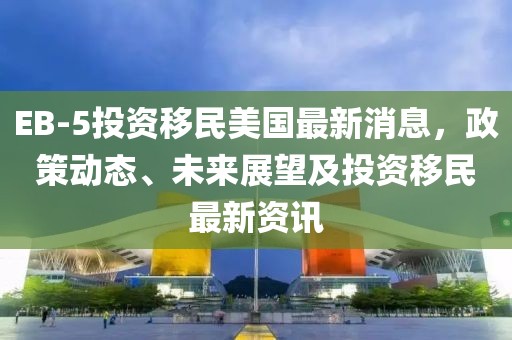EB-5投資移民美國最新消息，政策動態(tài)、未來展望及投資移民最新資訊