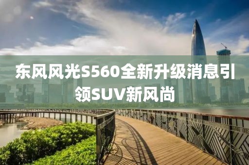 東風(fēng)風(fēng)光S560全新升級消息引領(lǐng)SUV新風(fēng)尚