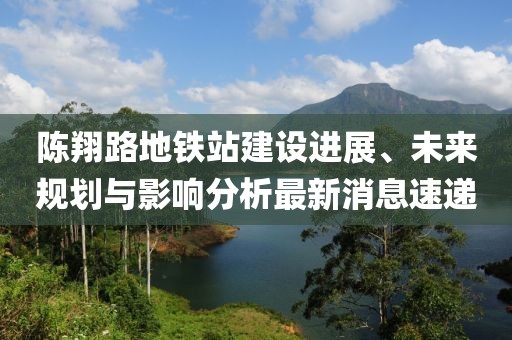 陳翔路地鐵站建設(shè)進(jìn)展、未來規(guī)劃與影響分析最新消息速遞