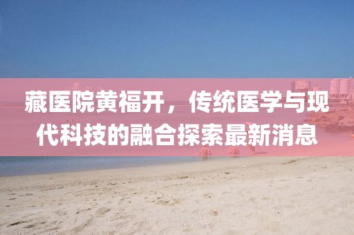 藏醫(yī)院黃福開(kāi)，傳統(tǒng)醫(yī)學(xué)與現(xiàn)代科技的融合探索最新消息