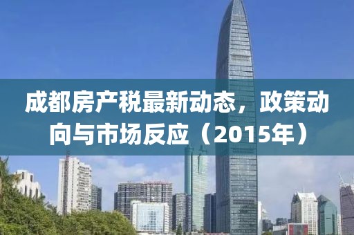 成都房產(chǎn)稅最新動態(tài)，政策動向與市場反應(yīng)（2015年）