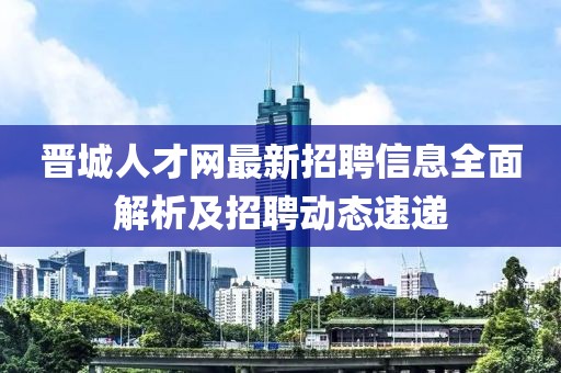 晉城人才網(wǎng)最新招聘信息全面解析及招聘動(dòng)態(tài)速遞