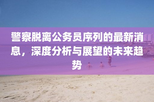 警察脫離公務員序列的最新消息，深度分析與展望的未來趨勢