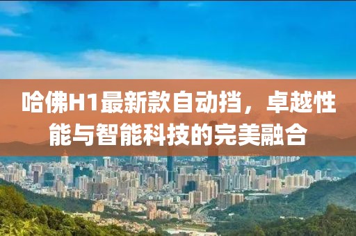 哈佛H1最新款自動擋，卓越性能與智能科技的完美融合