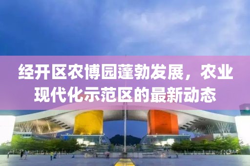 經(jīng)開區(qū)農(nóng)博園蓬勃發(fā)展，農(nóng)業(yè)現(xiàn)代化示范區(qū)的最新動(dòng)態(tài)