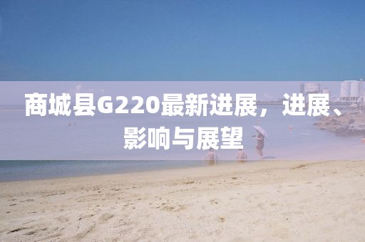 商城縣G220最新進(jìn)展，進(jìn)展、影響與展望