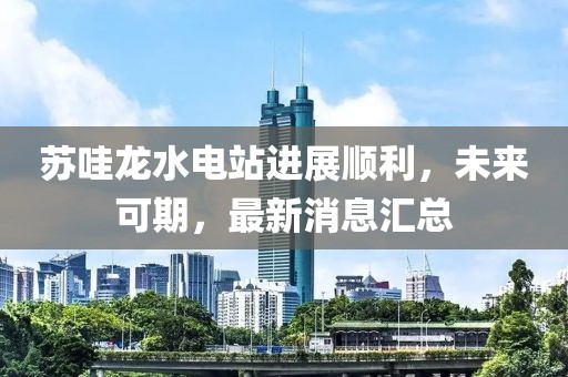 蘇哇龍水電站進(jìn)展順利，未來可期，最新消息匯總