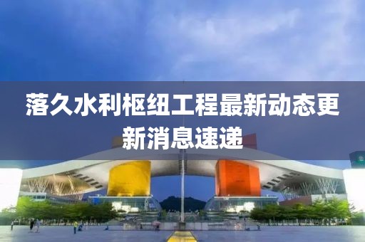 落久水利樞紐工程最新動態(tài)更新消息速遞