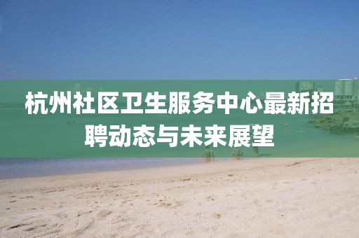 杭州社區(qū)衛(wèi)生服務(wù)中心最新招聘動態(tài)與未來展望