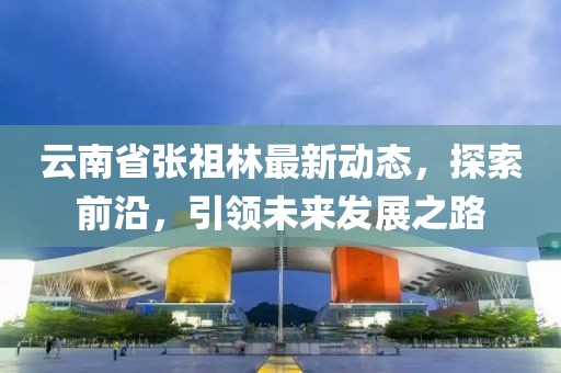 云南省張祖林最新動態(tài)，探索前沿，引領(lǐng)未來發(fā)展之路