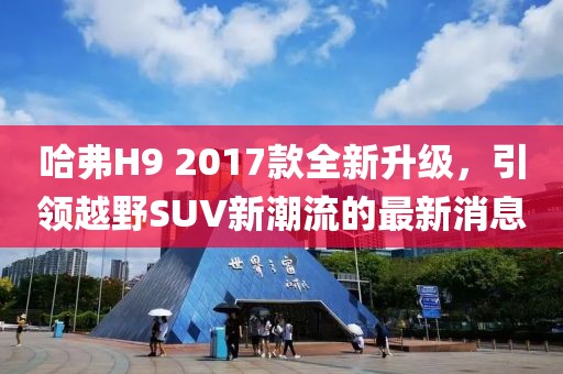 哈弗H9 2017款全新升級(jí)，引領(lǐng)越野SUV新潮流的最新消息