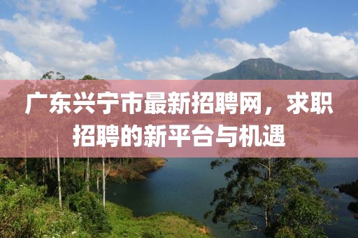 廣東興寧市最新招聘網(wǎng)，求職招聘的新平臺(tái)與機(jī)遇