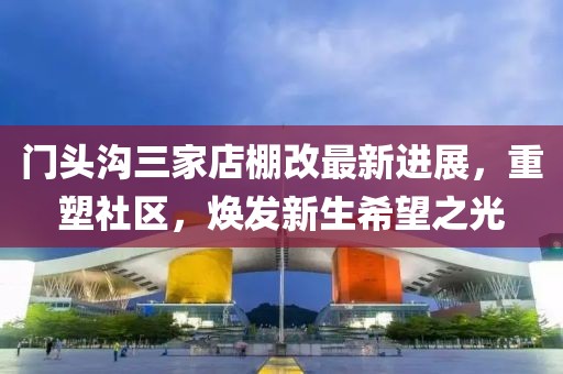 門頭溝三家店棚改最新進(jìn)展，重塑社區(qū)，煥發(fā)新生希望之光