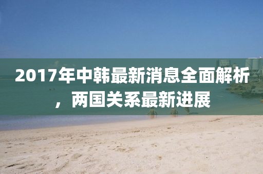2017年中韓最新消息全面解析，兩國(guó)關(guān)系最新進(jìn)展
