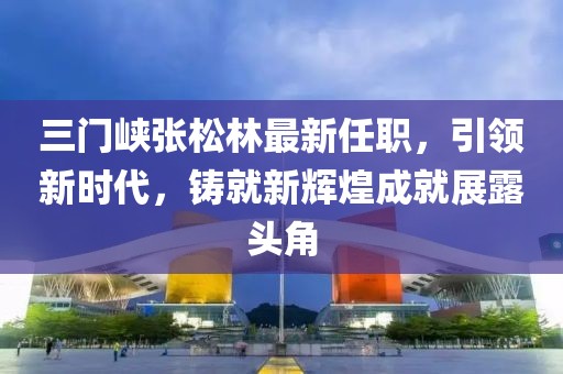 三門峽張松林最新任職，引領(lǐng)新時代，鑄就新輝煌成就展露頭角