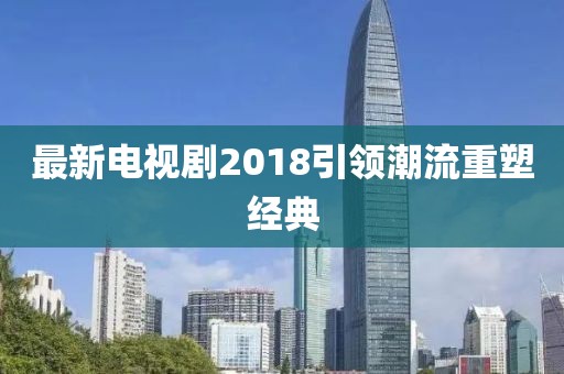 最新電視劇2018引領潮流重塑經(jīng)典