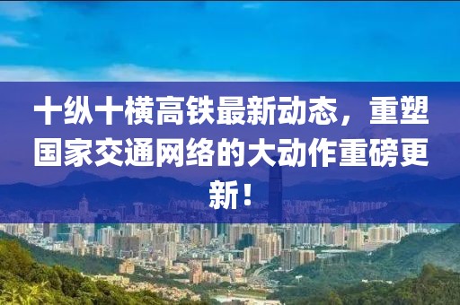 十縱十橫高鐵最新動態(tài)，重塑國家交通網(wǎng)絡(luò)的大動作重磅更新！