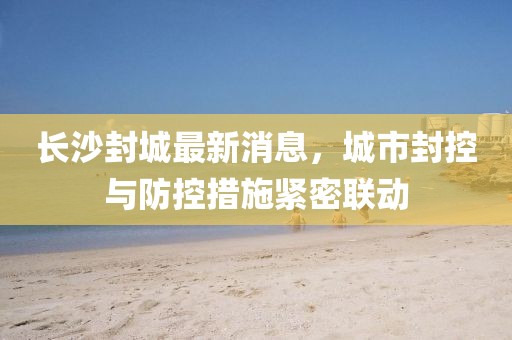 長(zhǎng)沙封城最新消息，城市封控與防控措施緊密聯(lián)動(dòng)