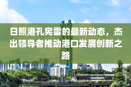 日照港孔憲雷的最新動態(tài)，杰出領(lǐng)導(dǎo)者推動港口發(fā)展創(chuàng)新之路