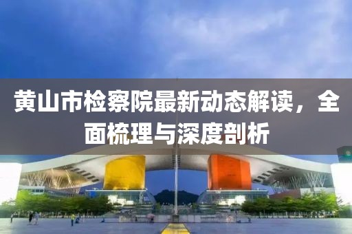黃山市檢察院最新動態(tài)解讀，全面梳理與深度剖析