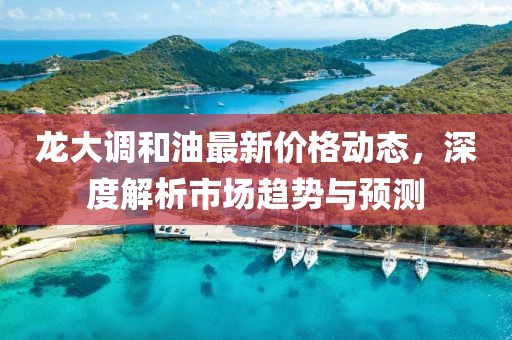 龍大調(diào)和油最新價(jià)格動(dòng)態(tài)，深度解析市場趨勢與預(yù)測