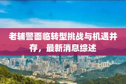 老輔警面臨轉(zhuǎn)型挑戰(zhàn)與機(jī)遇并存，最新消息綜述