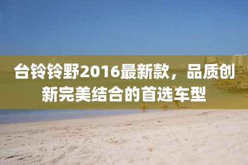 臺(tái)鈴鈴野2016最新款，品質(zhì)創(chuàng)新完美結(jié)合的首選車型