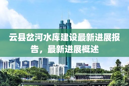 云縣岔河水庫建設(shè)最新進(jìn)展報告，最新進(jìn)展概述