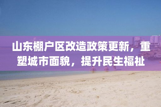 山東棚戶區(qū)改造政策更新，重塑城市面貌，提升民生福祉