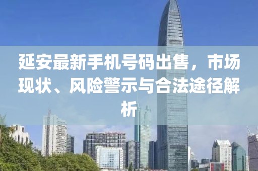 延安最新手機(jī)號(hào)碼出售，市場(chǎng)現(xiàn)狀、風(fēng)險(xiǎn)警示與合法途徑解析