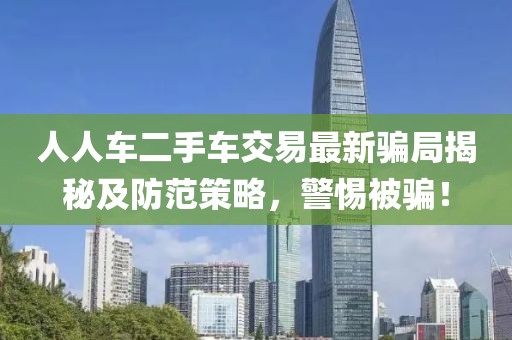 人人車(chē)二手車(chē)交易最新騙局揭秘及防范策略，警惕被騙！
