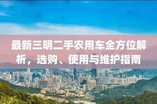 最新三明二手農(nóng)用車全方位解析，選購、使用與維護(hù)指南