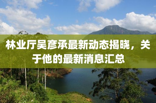 林業(yè)廳吳彥承最新動態(tài)揭曉，關(guān)于他的最新消息匯總