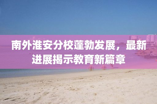 南外淮安分校蓬勃發(fā)展，最新進(jìn)展揭示教育新篇章