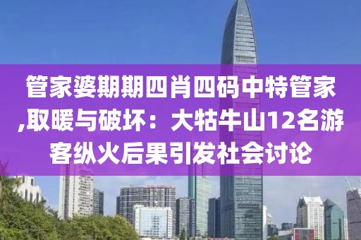 管家婆期期四肖四碼中特管家,取暖與破壞：大牯牛山12名游客縱火后果引發(fā)社會(huì)討論