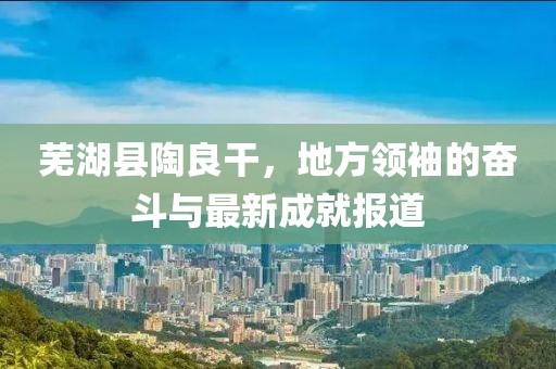 蕪湖縣陶良干，地方領(lǐng)袖的奮斗與最新成就報(bào)道