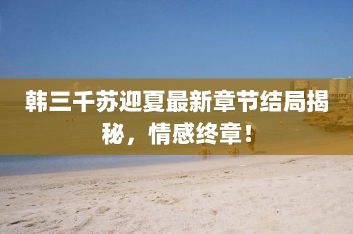 韓三千蘇迎夏最新章節(jié)結(jié)局揭秘，情感終章！